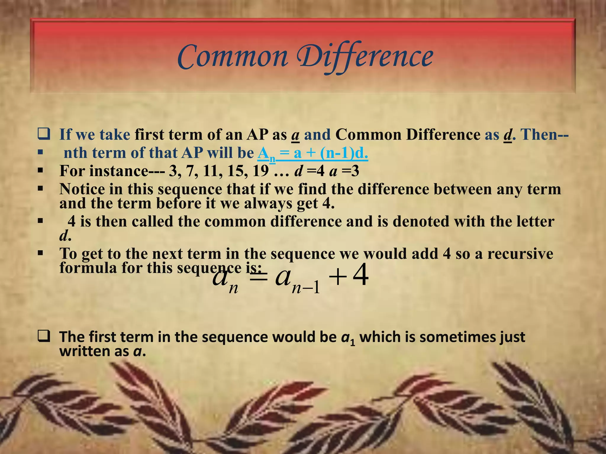 Common Difference





If we take first term of an AP as a and Common Difference as d. Then-nth term of that AP will be An = a + (n-1)d.
For instance--- 3, 7, 11, 15, 19 … d =4 a =3
Notice in this sequence that if we find the difference between any term
and the term before it we always get 4.
 4 is then called the common difference and is denoted with the letter
d.
 To get to the next term in the sequence we would add 4 so a recursive
formula for this sequence is:

an  an1  4

 The first term in the sequence would be a1 which is sometimes just
written as a.

 