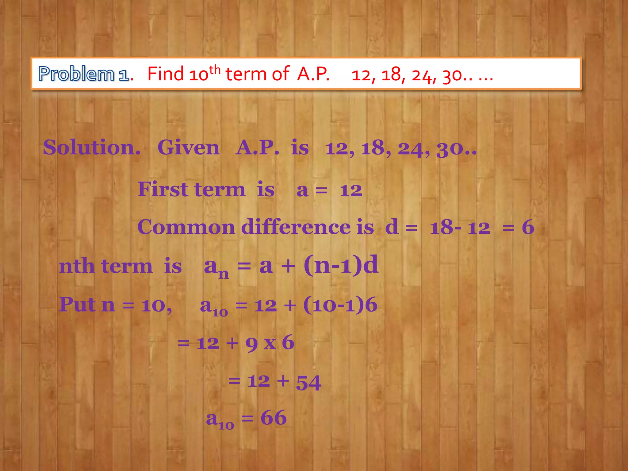 . Find 10th term of A.P. 12, 18, 24, 30.. …
Solution. Given A.P. is 12, 18, 24, 30..
First term is

a = 12

Common difference is d = 18- 12 = 6

nth term is

an = a + (n-1)d

Put n = 10,

a10 = 12 + (10-1)6
= 12 + 9 x 6

= 12 + 54
a10 = 66

 