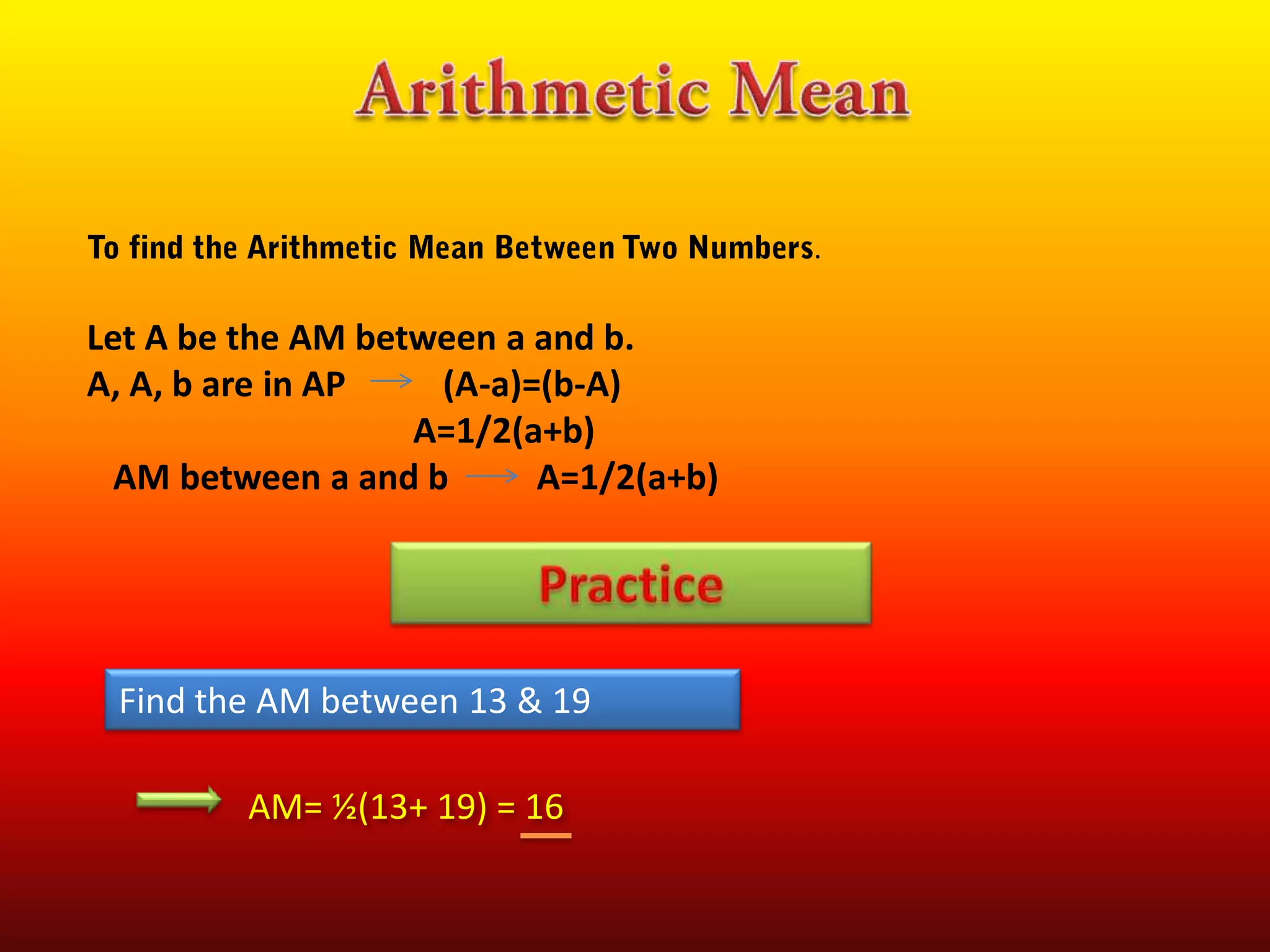 .

Let A be the AM between a and b.
A, A, b are in AP
(A-a)=(b-A)
A=1/2(a+b)
AM between a and b
A=1/2(a+b)

Find the AM between 13 & 19
AM= ½(13+ 19) = 16

 