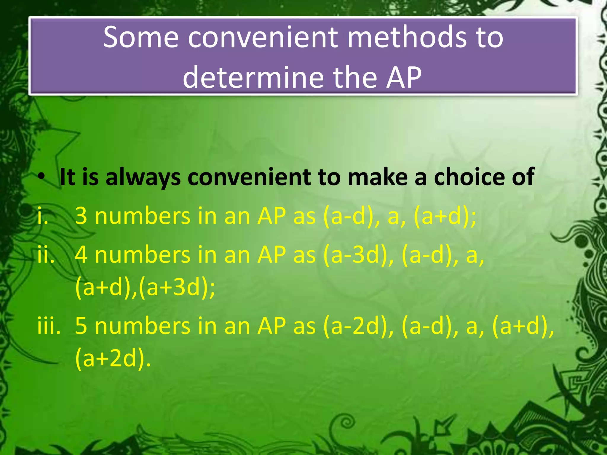 Some convenient methods to
determine the AP
• It is always convenient to make a choice of
i. 3 numbers in an AP as (a-d), a, (a+d);
ii. 4 numbers in an AP as (a-3d), (a-d), a,
(a+d),(a+3d);
iii. 5 numbers in an AP as (a-2d), (a-d), a, (a+d),
(a+2d).

 