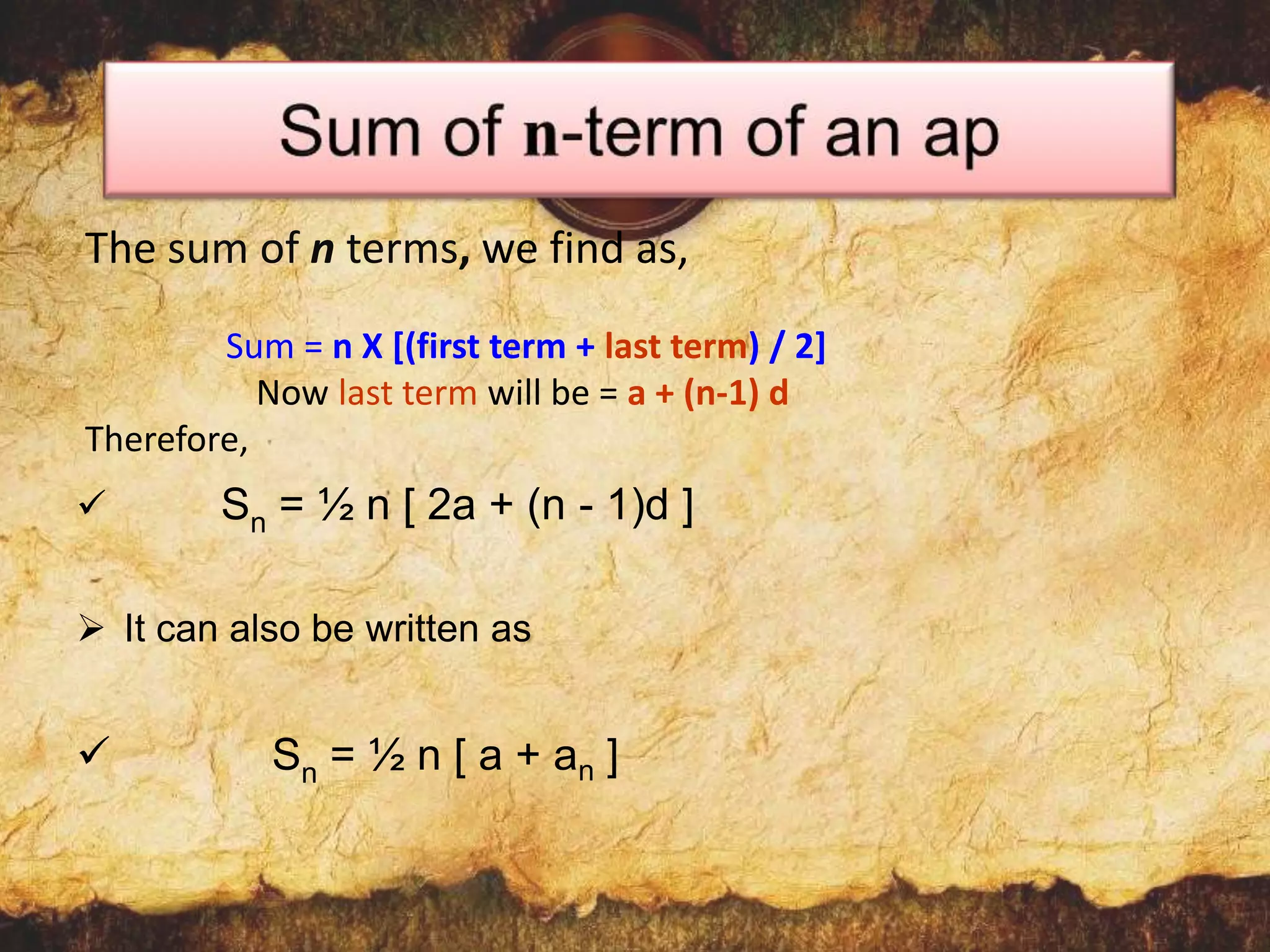 The sum of n terms, we find as,
Sum = n X [(first term + last term) / 2]
Now last term will be = a + (n-1) d
Therefore,


Sn = ½ n [ 2a + (n - 1)d ]

 It can also be written as



Sn = ½ n [ a + a n ]

 