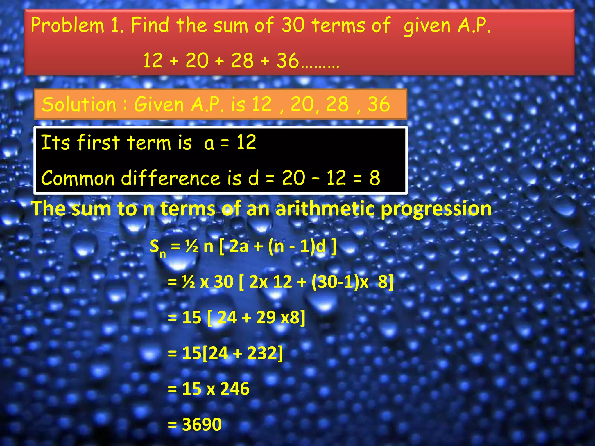 Problem 1. Find the sum of 30 terms of given A.P.

12 + 20 + 28 + 36………
Solution : Given A.P. is 12 , 20, 28 , 36
Its first term is a = 12

Common difference is d = 20 – 12 = 8

The sum to n terms of an arithmetic progression
Sn = ½ n [ 2a + (n - 1)d ]
= ½ x 30 [ 2x 12 + (30-1)x 8]
= 15 [ 24 + 29 x8]
= 15[24 + 232]
= 15 x 246
= 3690

 