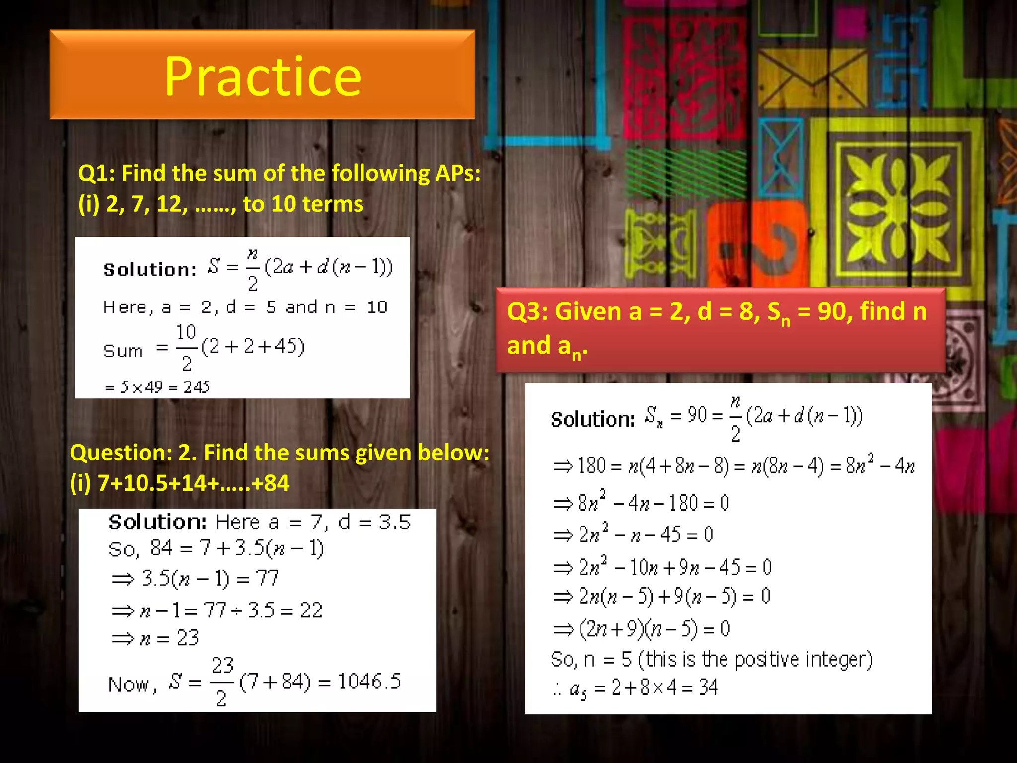 Practice
Q1: Find the sum of the following APs:
(i) 2, 7, 12, ……, to 10 terms

Q3: Given a = 2, d = 8, Sn = 90, find n
and an.

Question: 2. Find the sums given below:
(i) 7+10.5+14+…..+84

 