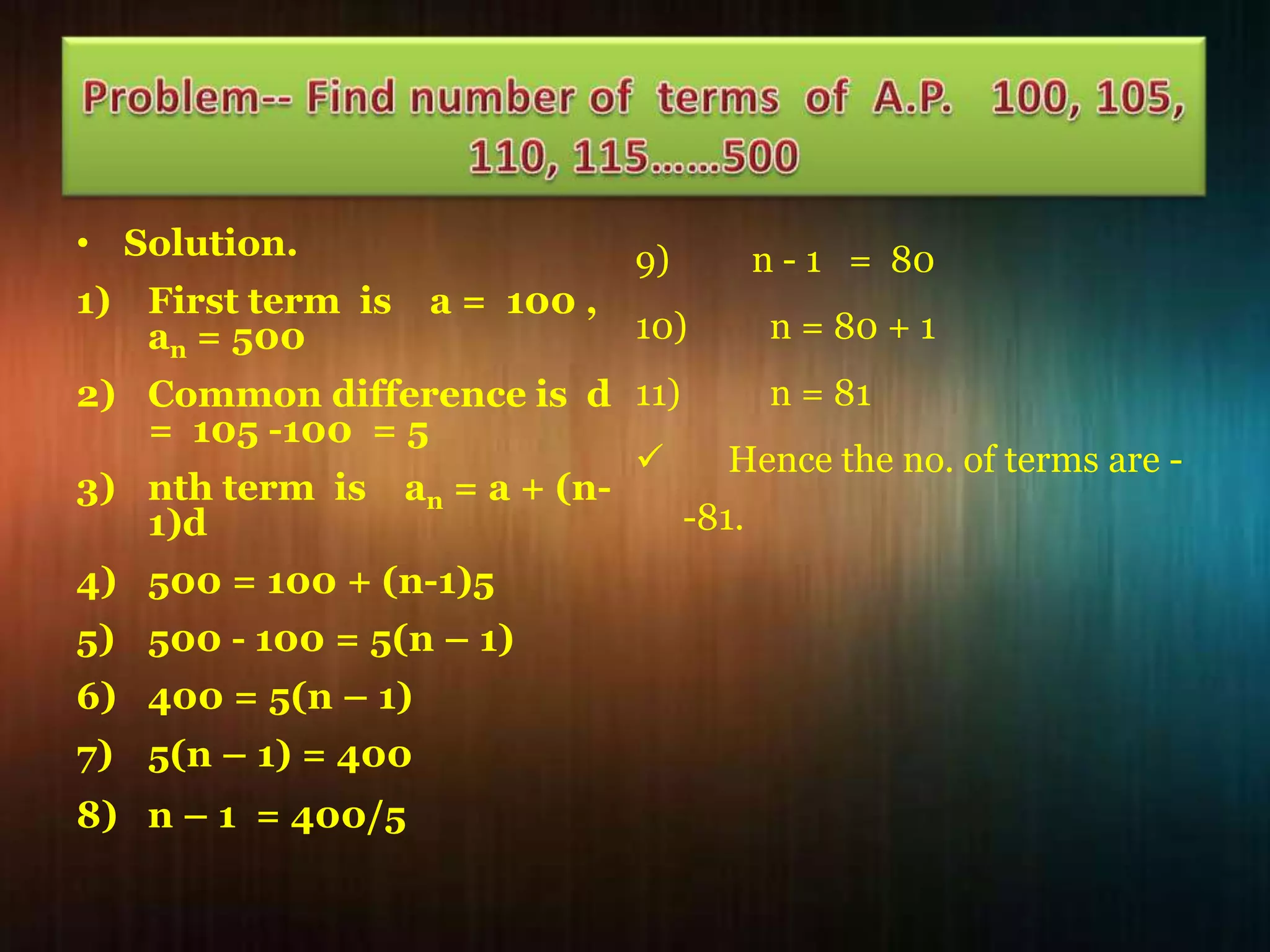 • Solution.
1) First term is
an = 500

a = 100 ,

9)

n - 1 = 80

10)

n = 80 + 1

n = 81
2) Common difference is d 11)
= 105 -100 = 5

Hence the no. of terms are 3) nth term is an = a + (n-81.
1)d
4) 500 = 100 + (n-1)5
5) 500 - 100 = 5(n – 1)
6) 400 = 5(n – 1)
7) 5(n – 1) = 400
8) n – 1 = 400/5

 