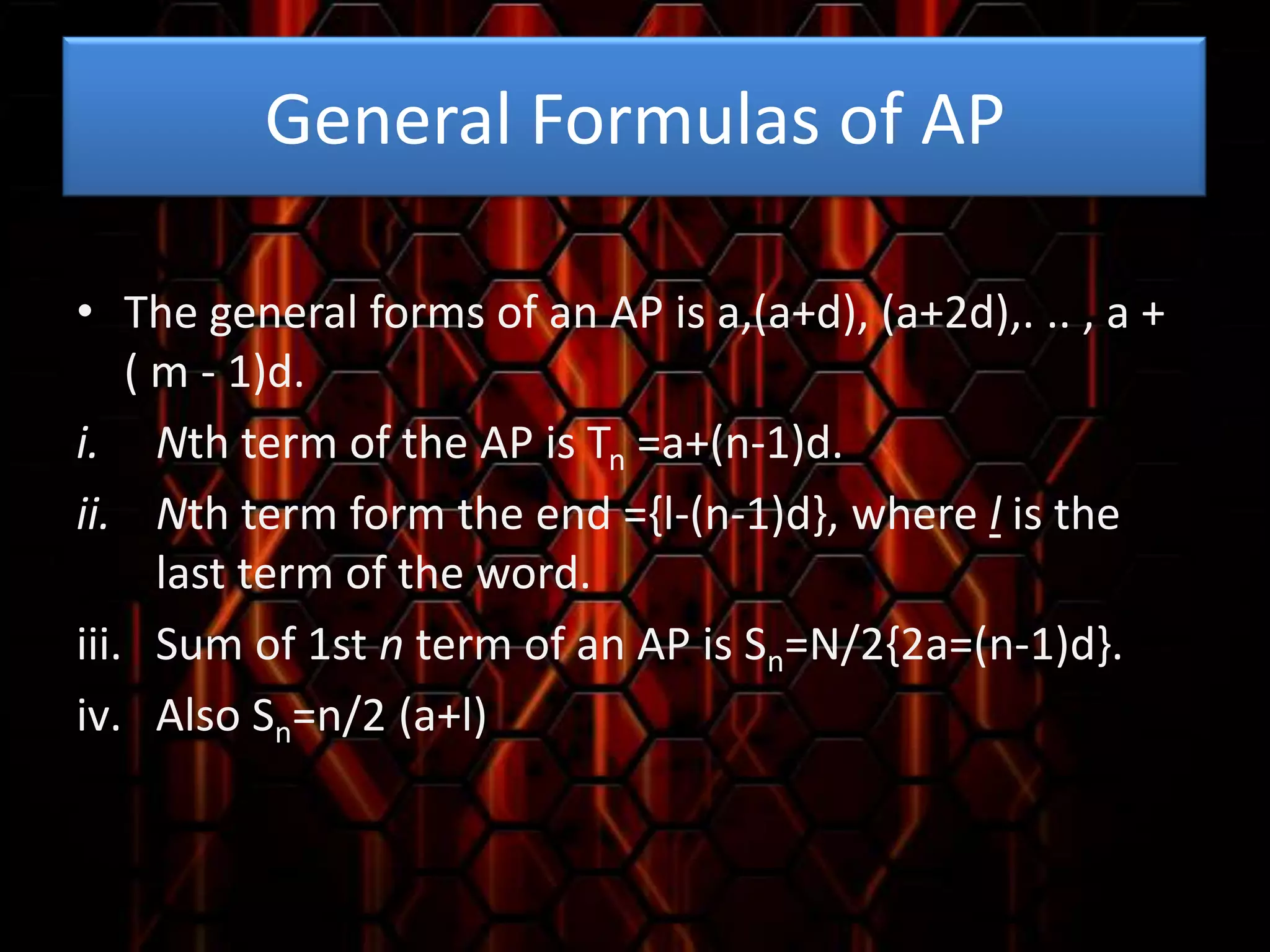 General Formulas of AP
• The general forms of an AP is a,(a+d), (a+2d),. .. , a +
( m - 1)d.
i. Nth term of the AP is Tn =a+(n-1)d.
ii. Nth term form the end ={l-(n-1)d}, where l is the
last term of the word.
iii. Sum of 1st n term of an AP is Sn=N/2{2a=(n-1)d}.
iv. Also Sn=n/2 (a+l)

 
