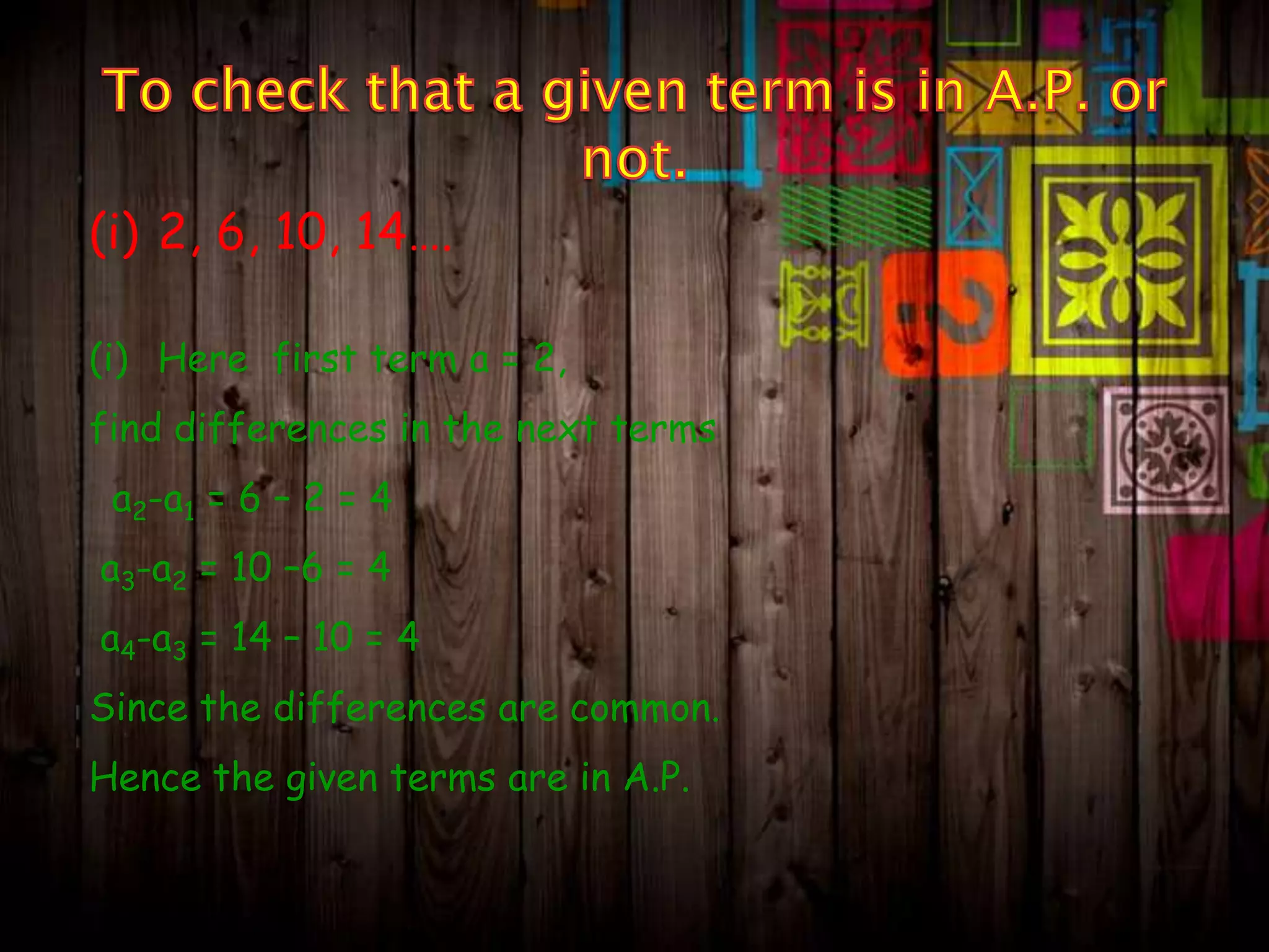 (i) 2, 6, 10, 14….
(i) Here first term a = 2,
find differences in the next terms
a2-a1 = 6 – 2 = 4

a3-a2 = 10 –6 = 4
a4-a3 = 14 – 10 = 4
Since the differences are common.

Hence the given terms are in A.P.

 