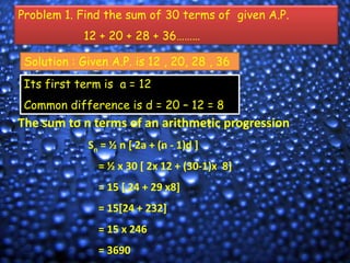 Problem 1. Find the sum of 30 terms of given A.P.

12 + 20 + 28 + 36………
Solution : Given A.P. is 12 , 20, 28 , 36
Its first term is a = 12

Common difference is d = 20 – 12 = 8

The sum to n terms of an arithmetic progression
Sn = ½ n [ 2a + (n - 1)d ]
= ½ x 30 [ 2x 12 + (30-1)x 8]
= 15 [ 24 + 29 x8]
= 15[24 + 232]
= 15 x 246
= 3690

 
