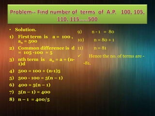 • Solution.
1) First term is
an = 500

a = 100 ,

9)

n - 1 = 80

10)

n = 80 + 1

n = 81
2) Common difference is d 11)
= 105 -100 = 5

Hence the no. of terms are 3) nth term is an = a + (n-81.
1)d
4) 500 = 100 + (n-1)5
5) 500 - 100 = 5(n – 1)
6) 400 = 5(n – 1)
7) 5(n – 1) = 400
8) n – 1 = 400/5

 