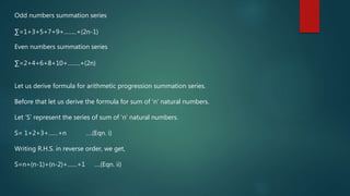 Odd numbers summation series
∑=1+3+5+7+9+……..+(2n-1)
Even numbers summation series
∑=2+4+6+8+10+……..+(2n)
Let us derive formula for arithmetic progression summation series.
Before that let us derive the formula for sum of ‘n’ natural numbers.
Let ‘S’ represent the series of sum of ‘n’ natural numbers.
S= 1+2+3+……+n ….(Eqn. i)
Writing R.H.S. in reverse order, we get,
S=n+(n-1)+(n-2)+……+1 ….(Eqn. ii)
 