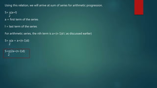Using this relation, we will arrive at sum of series for arithmetic progression.
S= n(a+l)
2
a = first term of the series
l = last term of the series
For arithmetic series, the nth term is a+(n-1)d ( as discussed earlier)
S= n(a + a+(n-1)d)
2
S=n(2a+(n-1)d)
2
 
