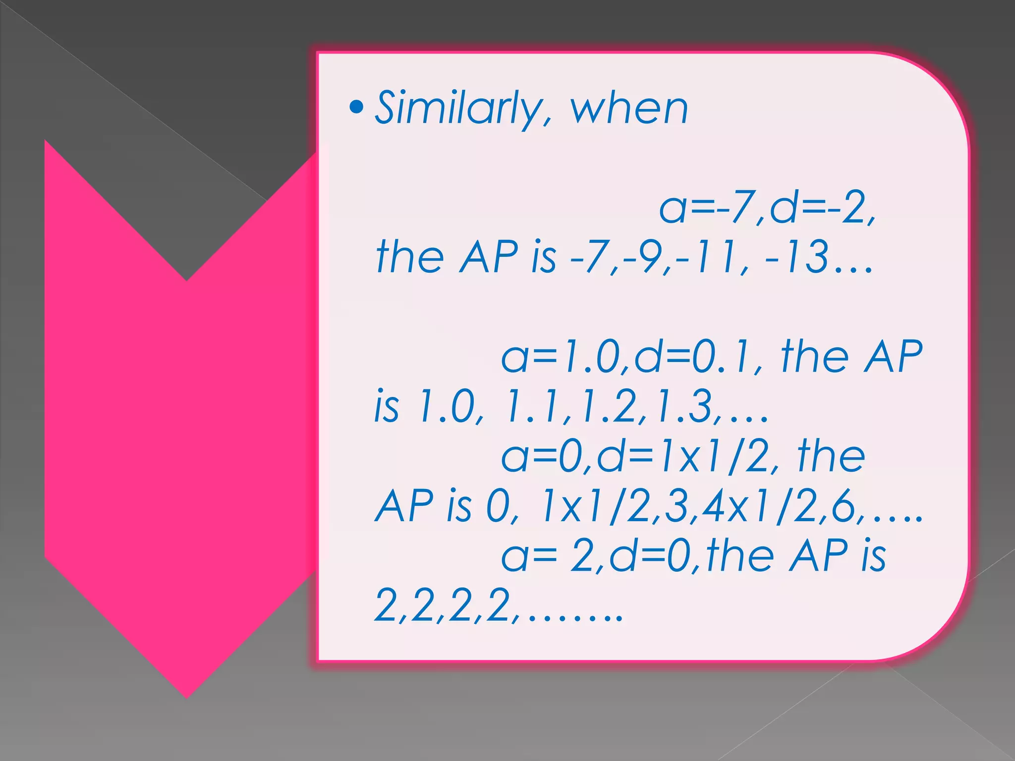 •Similarly, when
a=-7,d=-2,
the AP is -7,-9,-11, -13…
a=1.0,d=0.1, the AP
is 1.0, 1.1,1.2,1.3,…
a=0,d=1x1/2, the
AP is 0, 1x1/2,3,4x1/2,6,….
a= 2,d=0,the AP is
2,2,2,2,…….
 