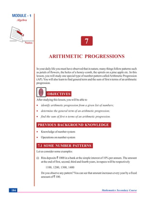 Arithmetic Progressions
Notes
MODULE - 1
Algebra
Mathematics Secondary Course184
7
ARITHMETIC PROGRESSIONS
Inyourdailylifeyoumusthaveobservedthatinnature,manythingsfollowpatternssuch
as petals of flowers, the holes of a honey-comb, the spirals on a pine apple etc. In this
lesson, you will study one special type of number pattern calledArithmetic Progression
(AP).Youwillalsolearntofindgeneraltermandthesumoffirstntermsofanarithmetic
progression.
OBJECTIVES
Afterstudyingthislesson,youwillbeableto
• identify arithmetic progression from a given list of numbers;
• determine the general term of an arithmetic progression;
• find the sum of first n terms of an arithmetic progression.
PREVIOUS BACKGROUND KNOWLEDGE
• Knowledgeofnumbersystem
• Operationsonnumbersystem
7.1 SOME NUMBER PATTERNS
Letusconsidersomeexamples:
(i) Rita deposits ` 1000 in a bank at the simple interest of 10% per annum. The amount
at the end of first, second, third and fourth years, in rupees will be respectively
1100, 1200, 1300, 1400
Doyouobserveanypattern?Youcanseethatamountincreaseseveryyearbyafixed
amount of ` 100.
 