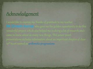 Acknowledgement
I would like to express my thanks of gratitude to my teacher
Mr.Dinesh kumar who gave me the golden opportunity to do this
wonderful project ,which also helped me in doing a lot of research and i
came to know about so many new things. This power point
presentations includes information about an important chapter of class
10th ncert named as arithmetic progressions