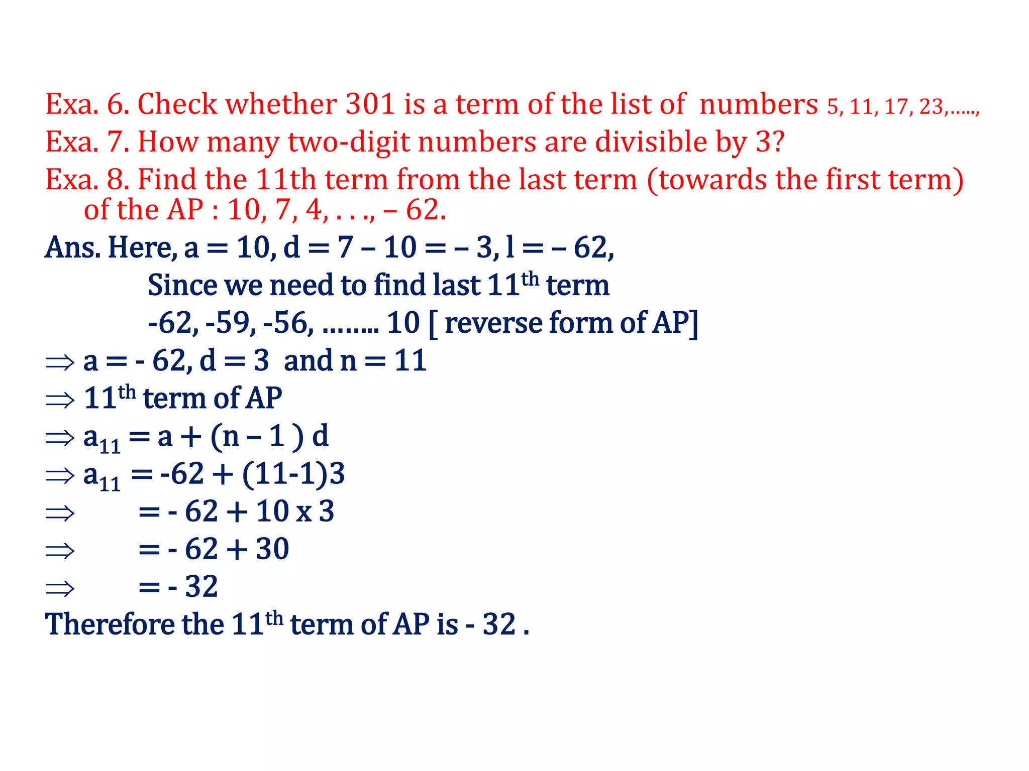 Exa. 6. Check whether 301 is a term of the list of numbers 5, 11, 17, 23,…..,
Exa. 7. How many two-digit numbers are divisible by 3?
Exa. 8. Find the 11th term from the last term (towards the first term)
of the AP : 10, 7, 4, . . ., – 62.
Ans. Here, a = 10, d = 7 – 10 = – 3, l = – 62,
Since we need to find last 11th term
-62, -59, -56, …….. 10 [ reverse form of AP]
 a = - 62, d = 3 and n = 11
 11th term of AP
 a11 = a + (n – 1 ) d
 a11 = -62 + (11-1)3
 = - 62 + 10 x 3
 = - 62 + 30
 = - 32
Therefore the 11th term of AP is - 32 .
 