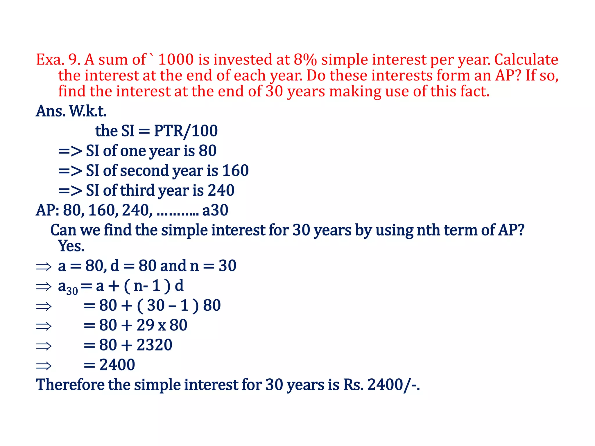 Exa. 9. A sum of ` 1000 is invested at 8% simple interest per year. Calculate
the interest at the end of each year. Do these interests form an AP? If so,
find the interest at the end of 30 years making use of this fact.
Ans. W.k.t.
the SI = PTR/100
=> SI of one year is 80
=> SI of second year is 160
=> SI of third year is 240
AP: 80, 160, 240, ……….. a30
Can we find the simple interest for 30 years by using nth term of AP?
Yes.
 a = 80, d = 80 and n = 30
 a30 = a + ( n- 1 ) d
 = 80 + ( 30 – 1 ) 80
 = 80 + 29 x 80
 = 80 + 2320
 = 2400
Therefore the simple interest for 30 years is Rs. 2400/-.
 