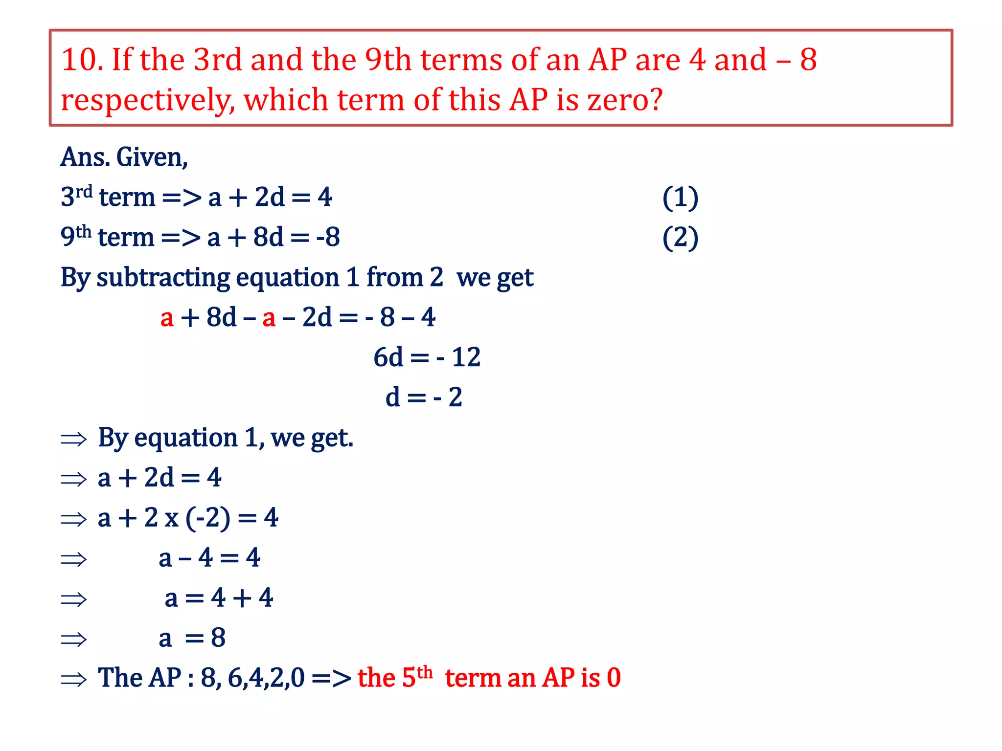 10. If the 3rd and the 9th terms of an AP are 4 and – 8
respectively, which term of this AP is zero?
Ans. Given,
3rd term => a + 2d = 4 (1)
9th term => a + 8d = -8 (2)
By subtracting equation 1 from 2 we get
a + 8d – a – 2d = - 8 – 4
6d = - 12
d = - 2
 By equation 1, we get.
 a + 2d = 4
 a + 2 x (-2) = 4
 a – 4 = 4
 a = 4 + 4
 a = 8
 The AP : 8, 6,4,2,0 => the 5th term an AP is 0
 