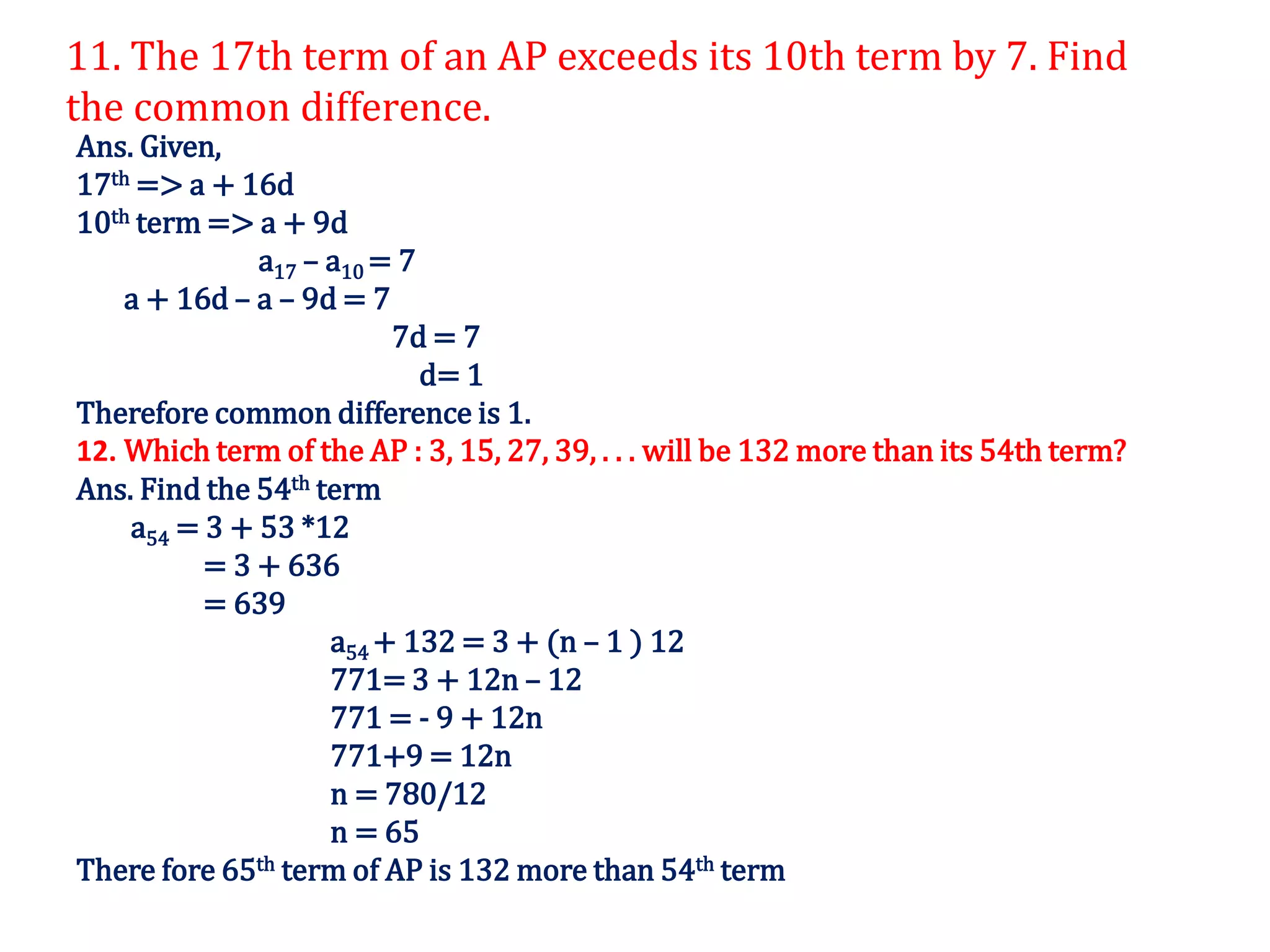 11. The 17th term of an AP exceeds its 10th term by 7. Find
the common difference.
Ans. Given,
17th => a + 16d
10th term => a + 9d
a17 – a10 = 7
a + 16d – a – 9d = 7
7d = 7
d= 1
Therefore common difference is 1.
12. Which term of the AP : 3, 15, 27, 39, . . . will be 132 more than its 54th term?
Ans. Find the 54th term
a54 = 3 + 53 *12
= 3 + 636
= 639
a54 + 132 = 3 + (n – 1 ) 12
771= 3 + 12n – 12
771 = - 9 + 12n
771+9 = 12n
n = 780/12
n = 65
There fore 65th term of AP is 132 more than 54th term
 