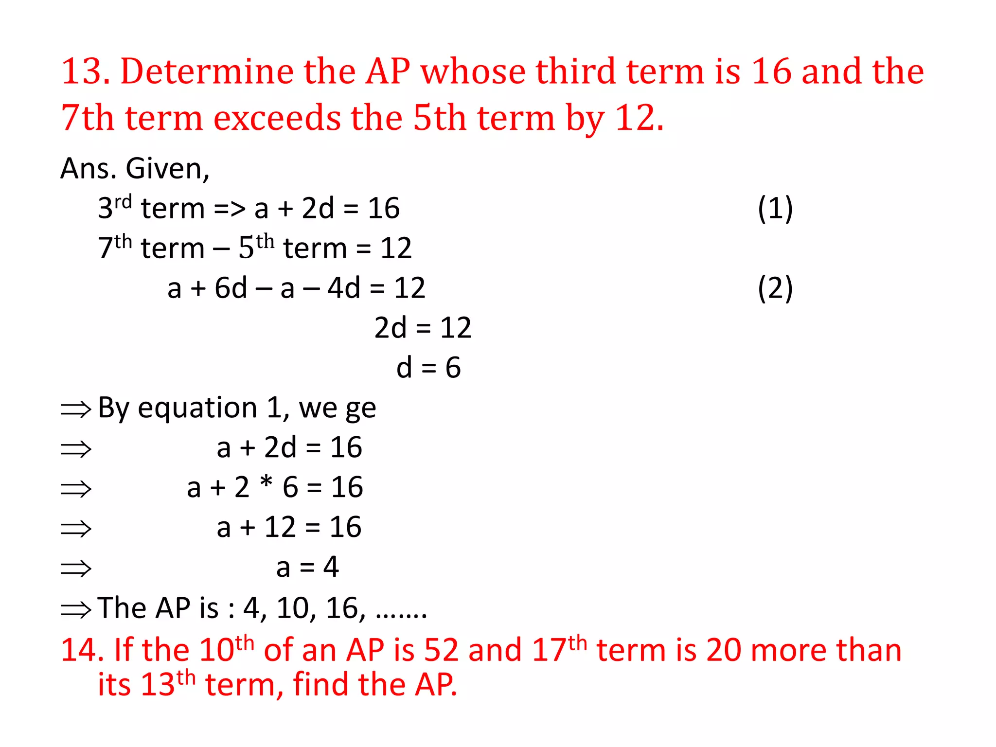 13. Determine the AP whose third term is 16 and the
7th term exceeds the 5th term by 12.
Ans. Given,
3rd term => a + 2d = 16 (1)
7th term – 5th term = 12
a + 6d – a – 4d = 12 (2)
2d = 12
d = 6
By equation 1, we ge
 a + 2d = 16
 a + 2 * 6 = 16
 a + 12 = 16
 a = 4
The AP is : 4, 10, 16, …….
14. If the 10th of an AP is 52 and 17th term is 20 more than
its 13th term, find the AP.
 