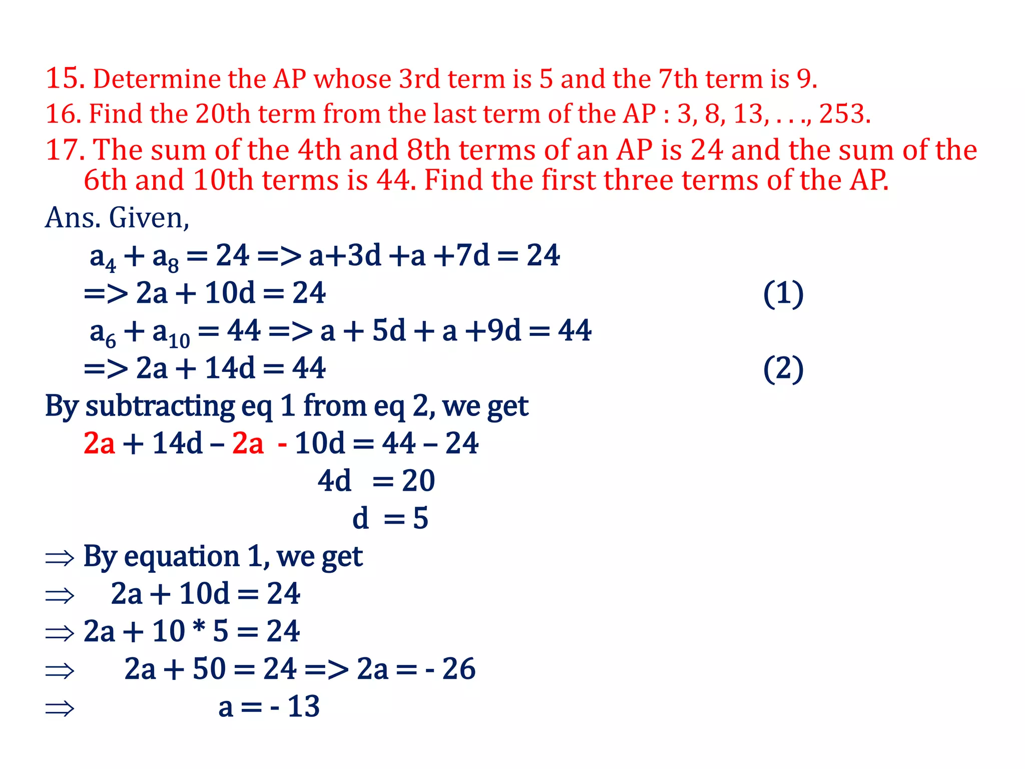 15. Determine the AP whose 3rd term is 5 and the 7th term is 9.
16. Find the 20th term from the last term of the AP : 3, 8, 13, . . ., 253.
17. The sum of the 4th and 8th terms of an AP is 24 and the sum of the
6th and 10th terms is 44. Find the first three terms of the AP.
Ans. Given,
a4 + a8 = 24 => a+3d +a +7d = 24
=> 2a + 10d = 24 (1)
a6 + a10 = 44 => a + 5d + a +9d = 44
=> 2a + 14d = 44 (2)
By subtracting eq 1 from eq 2, we get
2a + 14d – 2a - 10d = 44 – 24
4d = 20
d = 5
 By equation 1, we get
 2a + 10d = 24
 2a + 10 * 5 = 24
 2a + 50 = 24 => 2a = - 26
 a = - 13
 