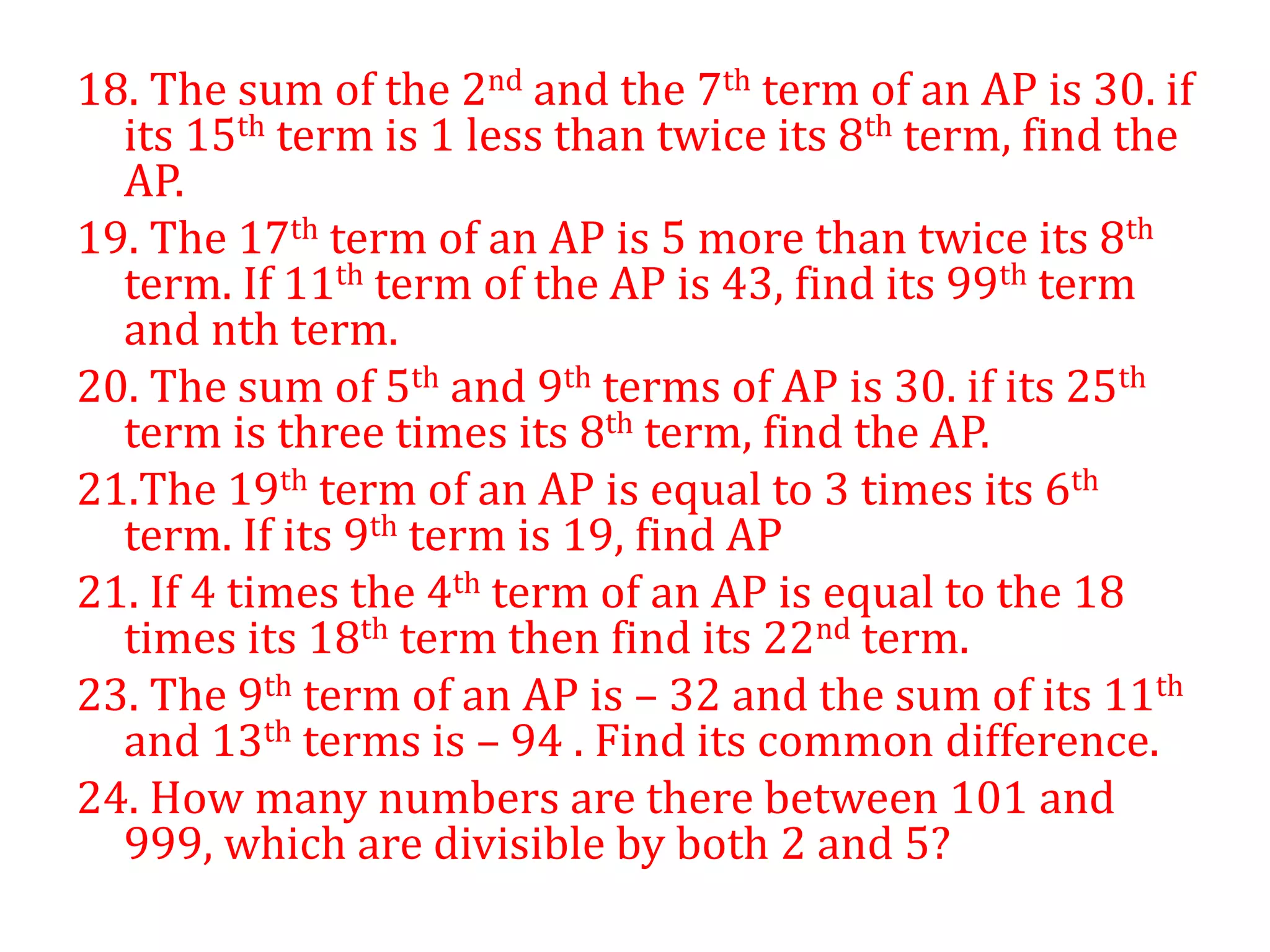 18. The sum of the 2nd and the 7th term of an AP is 30. if
its 15th term is 1 less than twice its 8th term, find the
AP.
19. The 17th term of an AP is 5 more than twice its 8th
term. If 11th term of the AP is 43, find its 99th term
and nth term.
20. The sum of 5th and 9th terms of AP is 30. if its 25th
term is three times its 8th term, find the AP.
21.The 19th term of an AP is equal to 3 times its 6th
term. If its 9th term is 19, find AP
21. If 4 times the 4th term of an AP is equal to the 18
times its 18th term then find its 22nd term.
23. The 9th term of an AP is – 32 and the sum of its 11th
and 13th terms is – 94 . Find its common difference.
24. How many numbers are there between 101 and
999, which are divisible by both 2 and 5?
 