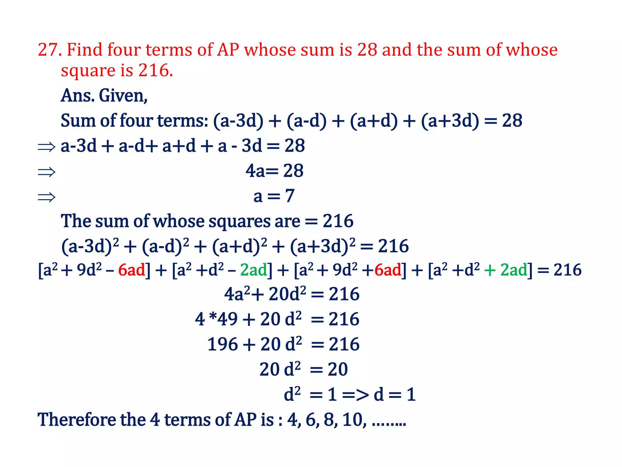 27. Find four terms of AP whose sum is 28 and the sum of whose
square is 216.
Ans. Given,
Sum of four terms: (a-3d) + (a-d) + (a+d) + (a+3d) = 28
 a-3d + a-d+ a+d + a - 3d = 28
 4a= 28
 a = 7
The sum of whose squares are = 216
(a-3d)2 + (a-d)2 + (a+d)2 + (a+3d)2 = 216
[a2 + 9d2 – 6ad] + [a2 +d2 – 2ad] + [a2 + 9d2 +6ad] + [a2 +d2 + 2ad] = 216
4a2+ 20d2 = 216
4 *49 + 20 d2 = 216
196 + 20 d2 = 216
20 d2 = 20
d2 = 1 => d = 1
Therefore the 4 terms of AP is : 4, 6, 8, 10, ……..
 