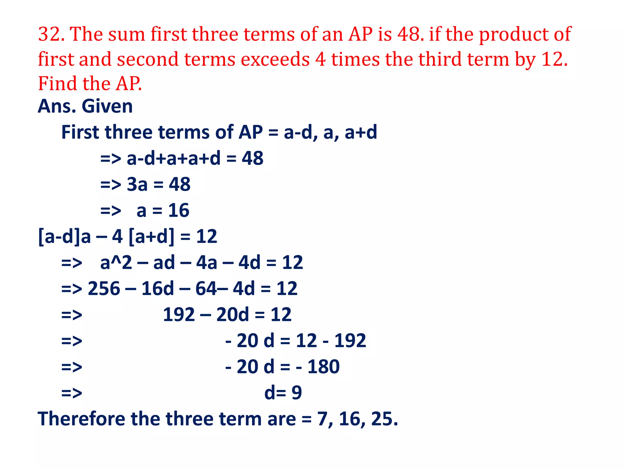 32. The sum first three terms of an AP is 48. if the product of
first and second terms exceeds 4 times the third term by 12.
Find the AP.
Ans. Given
First three terms of AP = a-d, a, a+d
=> a-d+a+a+d = 48
=> 3a = 48
=> a = 16
[a-d]a – 4 [a+d] = 12
=> a^2 – ad – 4a – 4d = 12
=> 256 – 16d – 64– 4d = 12
=> 192 – 20d = 12
=> - 20 d = 12 - 192
=> - 20 d = - 180
=> d= 9
Therefore the three term are = 7, 16, 25.
 