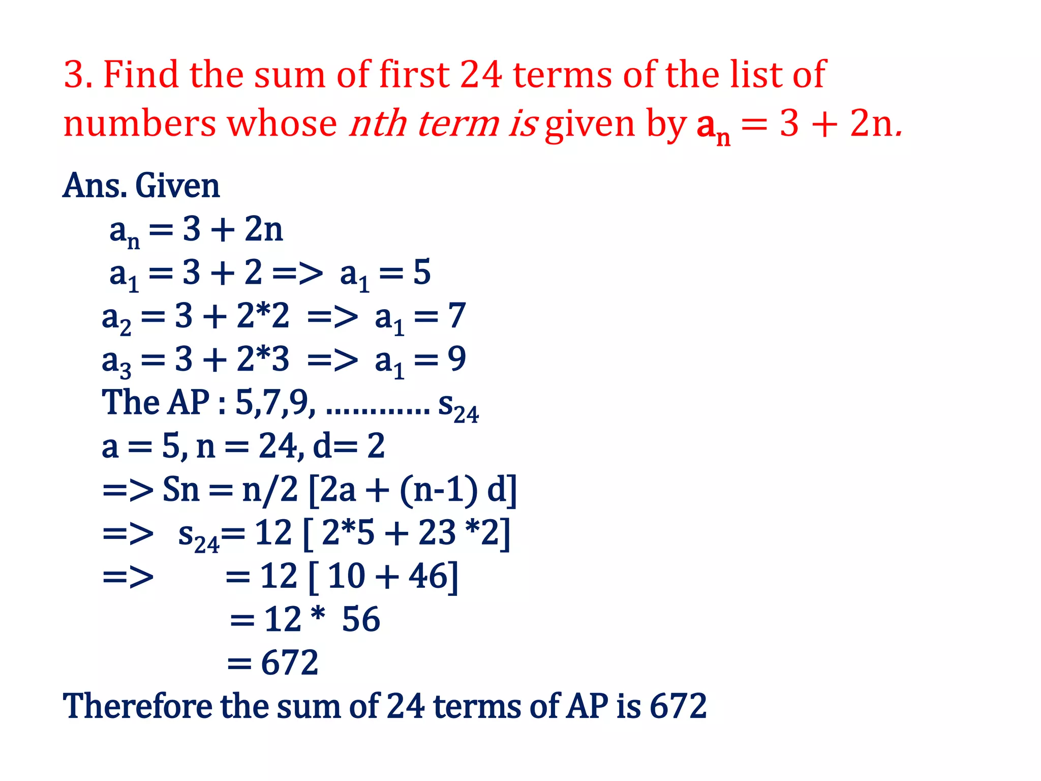 3. Find the sum of first 24 terms of the list of
numbers whose nth term is given by an = 3 + 2n.
Ans. Given
an = 3 + 2n
a1 = 3 + 2 => a1 = 5
a2 = 3 + 2*2 => a1 = 7
a3 = 3 + 2*3 => a1 = 9
The AP : 5,7,9, ………… s24
a = 5, n = 24, d= 2
=> Sn = n/2 [2a + (n-1) d]
=> s24= 12 [ 2*5 + 23 *2]
=> = 12 [ 10 + 46]
= 12 * 56
= 672
Therefore the sum of 24 terms of AP is 672
 