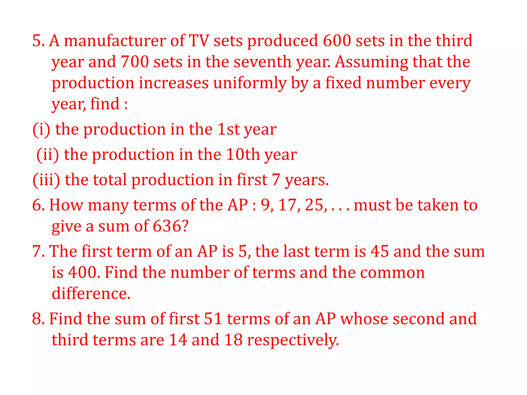 5. A manufacturer of TV sets produced 600 sets in the third
year and 700 sets in the seventh year. Assuming that the
production increases uniformly by a fixed number every
year, find :
(i) the production in the 1st year
(ii) the production in the 10th year
(iii) the total production in first 7 years.
6. How many terms of the AP : 9, 17, 25, . . . must be taken to
give a sum of 636?
7. The first term of an AP is 5, the last term is 45 and the sum
is 400. Find the number of terms and the common
difference.
8. Find the sum of first 51 terms of an AP whose second and
third terms are 14 and 18 respectively.
 