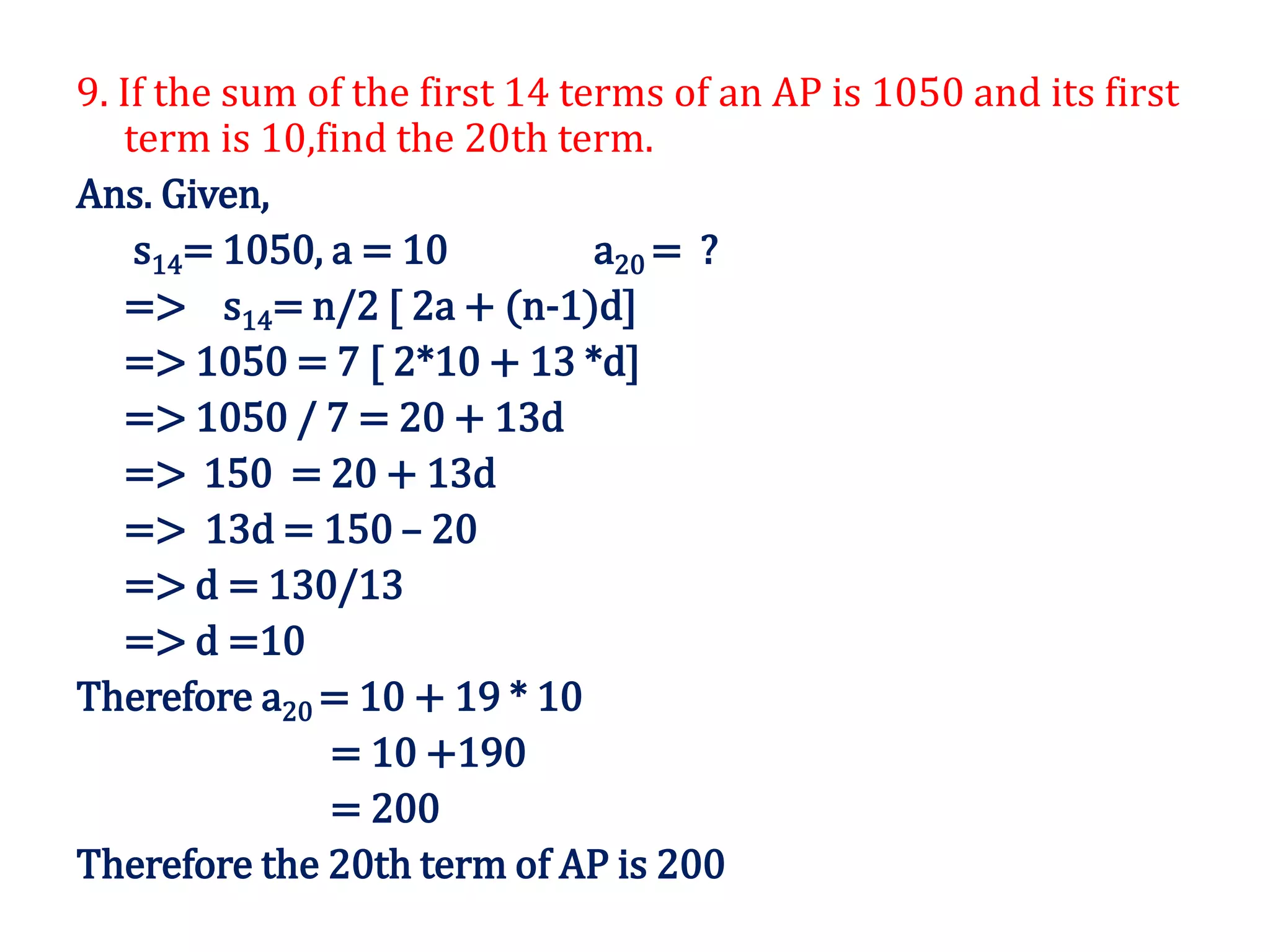 9. If the sum of the first 14 terms of an AP is 1050 and its first
term is 10,find the 20th term.
Ans. Given,
s14= 1050, a = 10 a20 = ?
=> s14= n/2 [ 2a + (n-1)d]
=> 1050 = 7 [ 2*10 + 13 *d]
=> 1050 / 7 = 20 + 13d
=> 150 = 20 + 13d
=> 13d = 150 – 20
=> d = 130/13
=> d =10
Therefore a20 = 10 + 19 * 10
= 10 +190
= 200
Therefore the 20th term of AP is 200
 