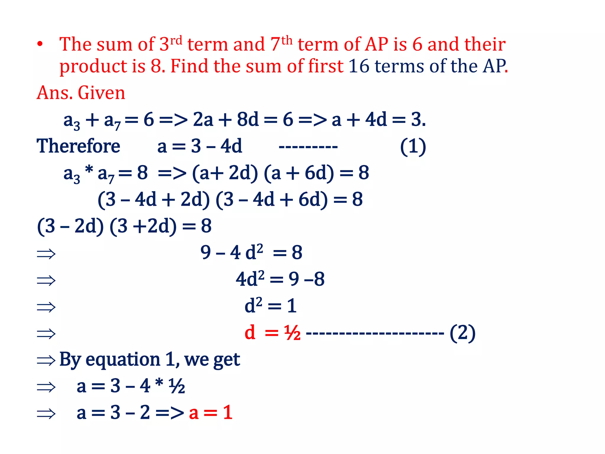 • The sum of 3rd term and 7th term of AP is 6 and their
product is 8. Find the sum of first 16 terms of the AP.
Ans. Given
a3 + a7 = 6 => 2a + 8d = 6 => a + 4d = 3.
Therefore a = 3 – 4d --------- (1)
a3 * a7 = 8 => (a+ 2d) (a + 6d) = 8
(3 – 4d + 2d) (3 – 4d + 6d) = 8
(3 – 2d) (3 +2d) = 8
 9 – 4 d2 = 8
 4d2 = 9 –8
 d2 = 1
 d = ½ --------------------- (2)
By equation 1, we get
 a = 3 – 4 * ½
 a = 3 – 2 => a = 1
 