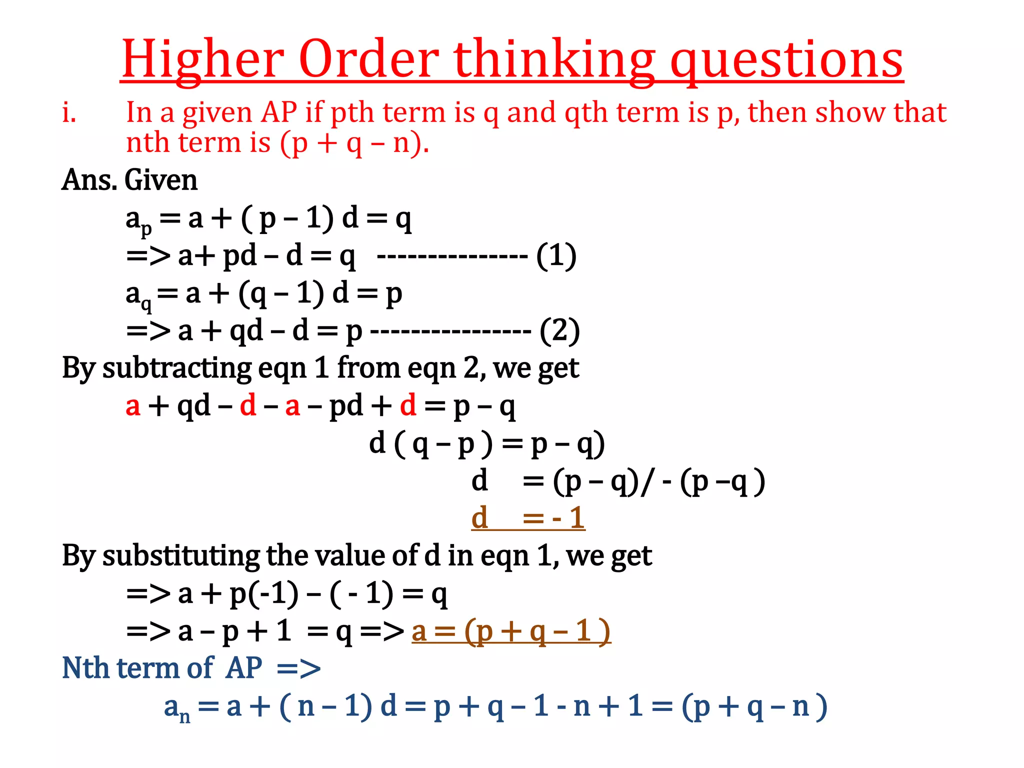 Higher Order thinking questions
i. In a given AP if pth term is q and qth term is p, then show that
nth term is (p + q – n).
Ans. Given
ap = a + ( p – 1) d = q
=> a+ pd – d = q --------------- (1)
aq = a + (q – 1) d = p
=> a + qd – d = p ---------------- (2)
By subtracting eqn 1 from eqn 2, we get
a + qd – d – a – pd + d = p – q
d ( q – p ) = p – q)
d = (p – q)/ - (p –q )
d = - 1
By substituting the value of d in eqn 1, we get
=> a + p(-1) – ( - 1) = q
=> a – p + 1 = q => a = (p + q – 1 )
Nth term of AP =>
an = a + ( n – 1) d = p + q – 1 - n + 1 = (p + q – n )
 