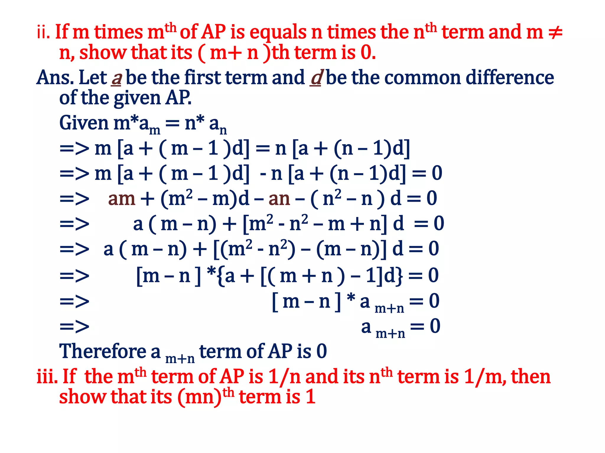 ii. If m times mth of AP is equals n times the nth term and m ≠
n, show that its ( m+ n )th term is 0.
Ans. Let a be the first term and d be the common difference
of the given AP.
Given m*am = n* an
=> m [a + ( m – 1 )d] = n [a + (n – 1)d]
=> m [a + ( m – 1 )d] - n [a + (n – 1)d] = 0
=> am + (m2 – m)d – an – ( n2 – n ) d = 0
=> a ( m – n) + [m2 - n2 – m + n] d = 0
=> a ( m – n) + [(m2 - n2) – (m – n)] d = 0
=> [m – n ] *{a + [( m + n ) – 1]d} = 0
=> [ m – n ] * a m+n = 0
=> a m+n = 0
Therefore a m+n term of AP is 0
iii. If the mth term of AP is 1/n and its nth term is 1/m, then
show that its (mn)th term is 1
 