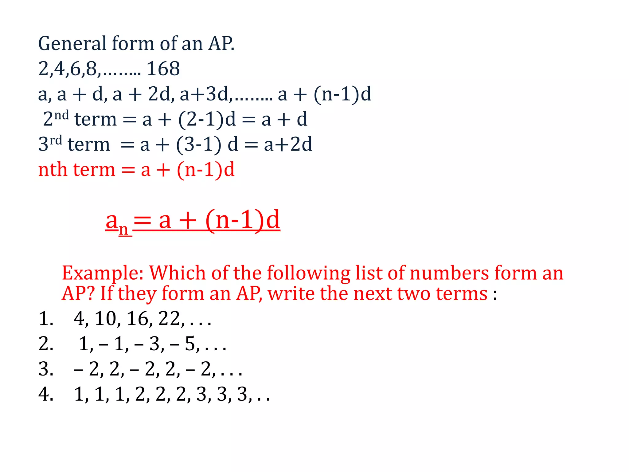 General form of an AP.
2,4,6,8,…….. 168
a, a + d, a + 2d, a+3d,…….. a + (n-1)d
2nd term = a + (2-1)d = a + d
3rd term = a + (3-1) d = a+2d
nth term = a + (n-1)d
an = a + (n-1)d
Example: Which of the following list of numbers form an
AP? If they form an AP, write the next two terms :
1. 4, 10, 16, 22, . . .
2. 1, – 1, – 3, – 5, . . .
3. – 2, 2, – 2, 2, – 2, . . .
4. 1, 1, 1, 2, 2, 2, 3, 3, 3, . .
 