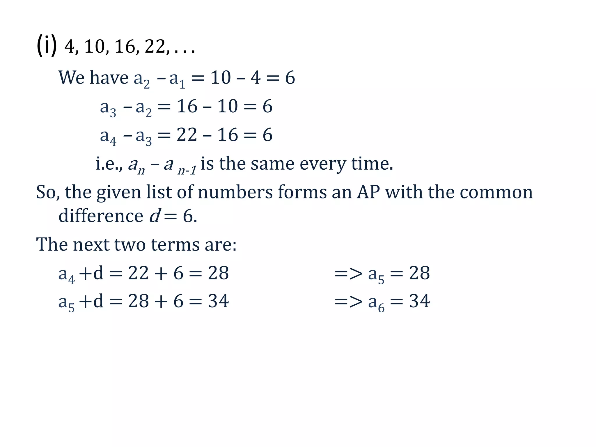 (i) 4, 10, 16, 22, . . .
We have a2 – a1 = 10 – 4 = 6
a3 – a2 = 16 – 10 = 6
a4 – a3 = 22 – 16 = 6
i.e., an – a n-1 is the same every time.
So, the given list of numbers forms an AP with the common
difference d = 6.
The next two terms are:
a4 +d = 22 + 6 = 28 => a5 = 28
a5 +d = 28 + 6 = 34 => a6 = 34
 