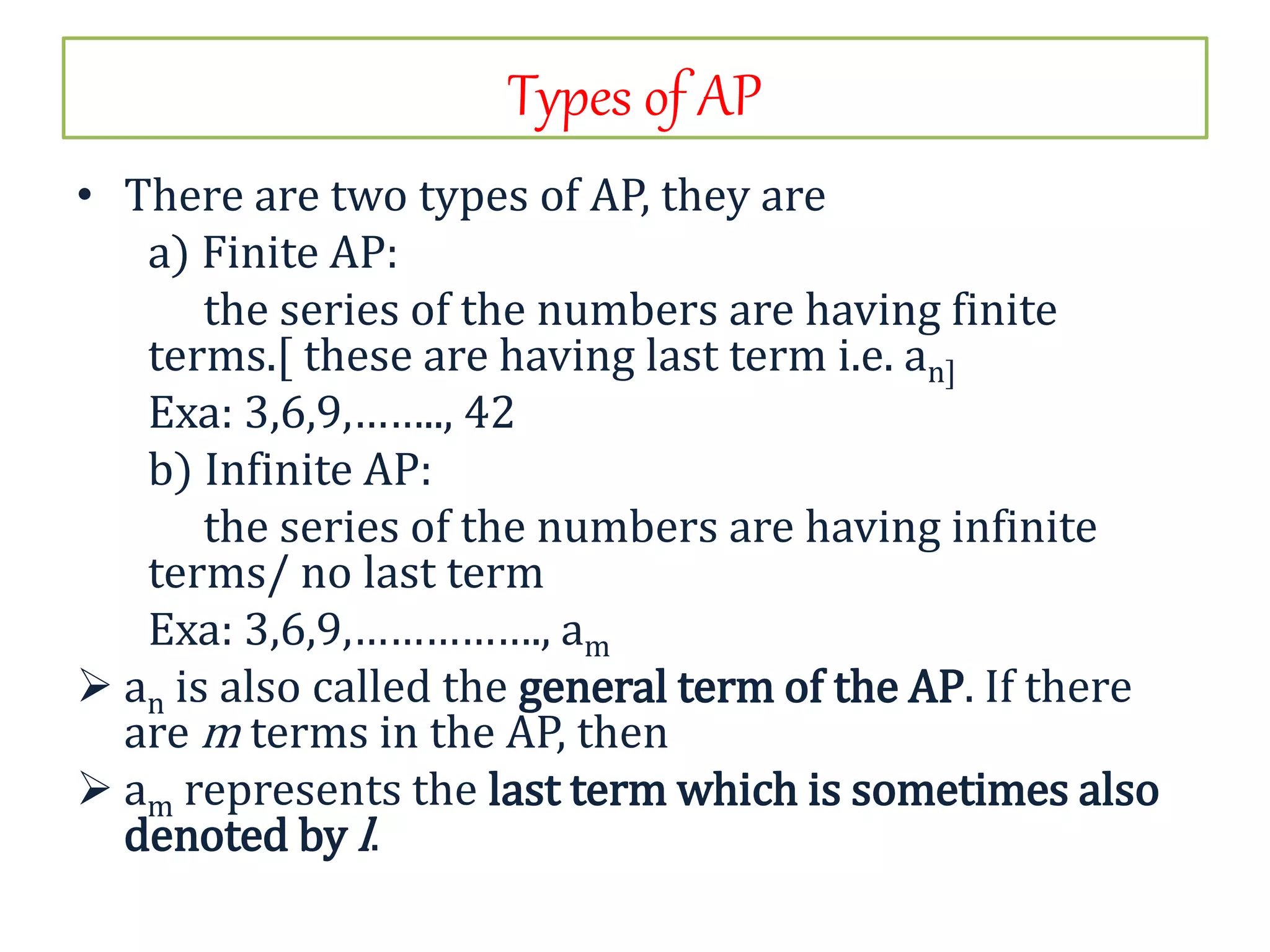 Types of AP
• There are two types of AP, they are
a) Finite AP:
the series of the numbers are having finite
terms.[ these are having last term i.e. an]
Exa: 3,6,9,…….., 42
b) Infinite AP:
the series of the numbers are having infinite
terms/ no last term
Exa: 3,6,9,……………., am
 an is also called the general term of the AP. If there
are m terms in the AP, then
 am represents the last term which is sometimes also
denoted by l.
 