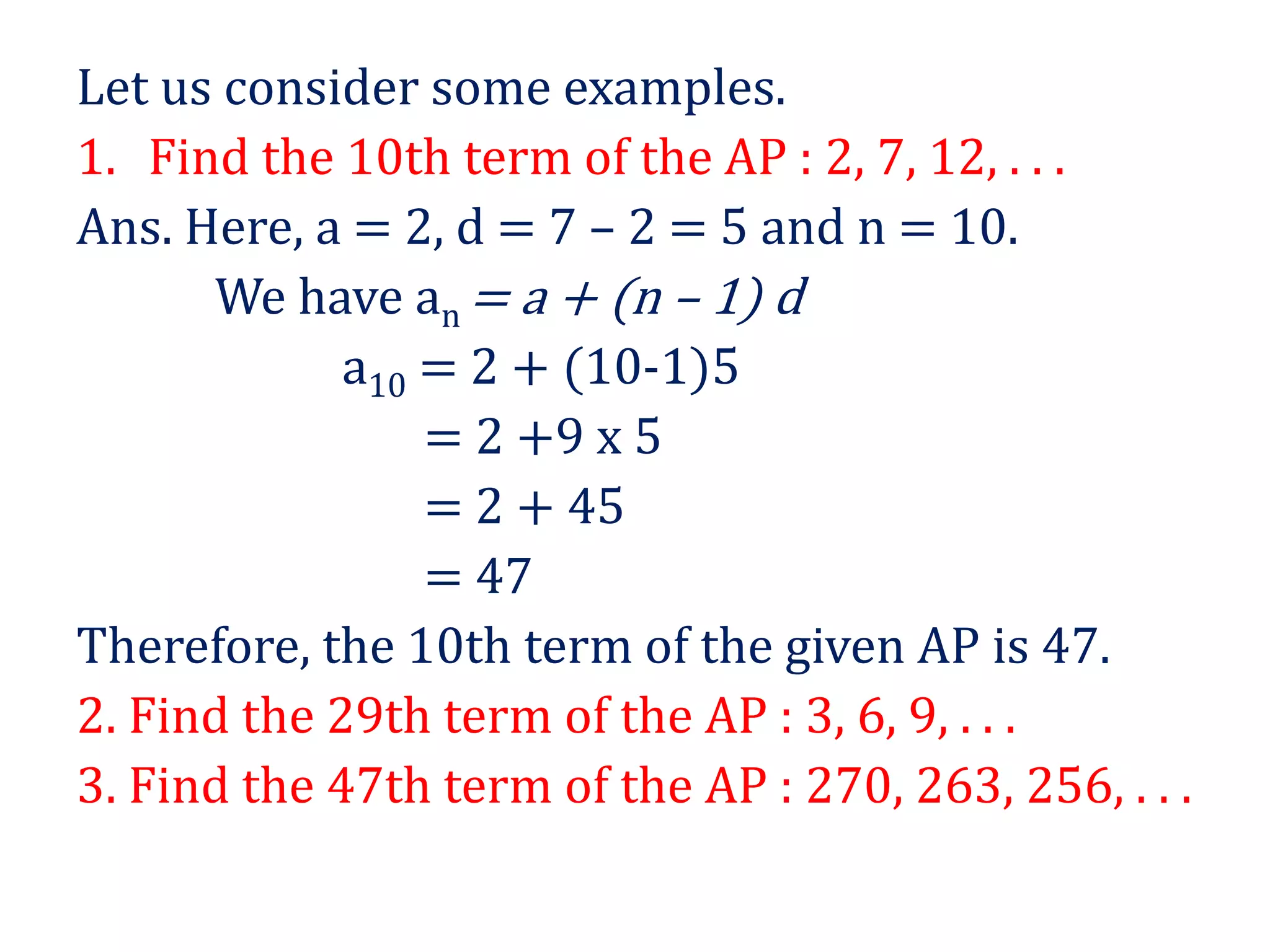 Let us consider some examples.
1. Find the 10th term of the AP : 2, 7, 12, . . .
Ans. Here, a = 2, d = 7 – 2 = 5 and n = 10.
We have an = a + (n – 1) d
a10 = 2 + (10-1)5
= 2 +9 x 5
= 2 + 45
= 47
Therefore, the 10th term of the given AP is 47.
2. Find the 29th term of the AP : 3, 6, 9, . . .
3. Find the 47th term of the AP : 270, 263, 256, . . .
 