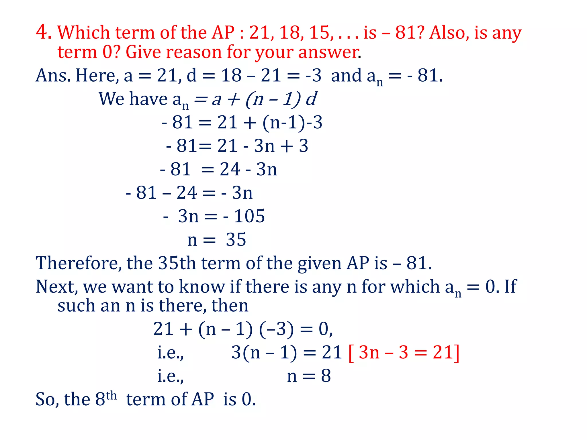 4. Which term of the AP : 21, 18, 15, . . . is – 81? Also, is any
term 0? Give reason for your answer.
Ans. Here, a = 21, d = 18 – 21 = -3 and an = - 81.
We have an = a + (n – 1) d
- 81 = 21 + (n-1)-3
- 81= 21 - 3n + 3
- 81 = 24 - 3n
- 81 – 24 = - 3n
- 3n = - 105
n = 35
Therefore, the 35th term of the given AP is – 81.
Next, we want to know if there is any n for which an = 0. If
such an n is there, then
21 + (n – 1) (–3) = 0,
i.e., 3(n – 1) = 21 [ 3n – 3 = 21]
i.e., n = 8
So, the 8th term of AP is 0.
 