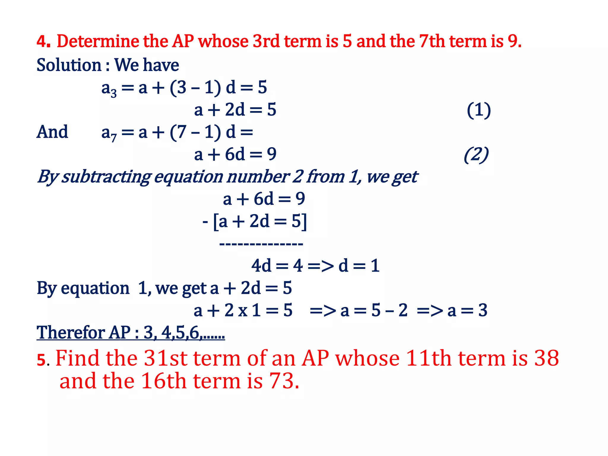 4. Determine the AP whose 3rd term is 5 and the 7th term is 9.
Solution : We have
a3 = a + (3 – 1) d = 5
a + 2d = 5 (1)
And a7 = a + (7 – 1) d =
a + 6d = 9 (2)
By subtracting equation number 2 from 1, we get
a + 6d = 9
- [a + 2d = 5]
--------------
4d = 4 => d = 1
By equation 1, we get a + 2d = 5
a + 2 x 1 = 5 => a = 5 – 2 => a = 3
Therefor AP : 3, 4,5,6,......
5. Find the 31st term of an AP whose 11th term is 38
and the 16th term is 73.
 