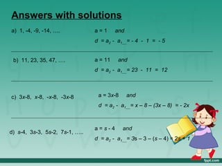 Answers with solutions
a) 1, -4, -9, -14, ….           a=1      and
                                d = a2 - a1 = - 4 - 1 = - 5


 b) 11, 23, 35, 47, ….          a = 11   and
                                d = a2 - a1 = 23 - 11 = 12



c) 3x-8, x-8, -x-8, -3x-8        a = 3x-8      and
                                 d = a2 - a1 = x – 8 – (3x – 8) = - 2x



                                a=s-4       and
d) s-4, 3s-3, 5s-2, 7s-1, …..
                                d = a2 - a1 = 3s – 3 – (s – 4) = 2s + 1
 