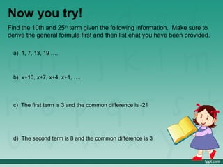 Now you try!
Find the 10th and 25th term given the following information. Make sure to
derive the general formula first and then list ehat you have been provided.

  a) 1, 7, 13, 19 ….



  b) x+10, x+7, x+4, x+1, ….




  c) The first term is 3 and the common difference is -21




  d) The second term is 8 and the common difference is 3
 
