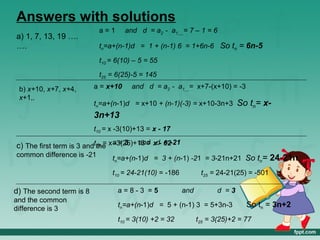 Answers with solutions
                           a=1       and d = a2 - a1 = 7 – 1 = 6
a) 1, 7, 13, 19 ….
….                         tn=a+(n-1)d = 1 + (n-1) 6 = 1+6n-6 So tn = 6n-5

                           t10 = 6(10) – 5 = 55
                           t25 = 6(25)-5 = 145

 b) x+10, x+7, x+4,       a = x+10    and d = a2 - a1 = x+7-(x+10) = -3
 x+1,.
                          tn=a+(n-1)d = x+10 + (n-1)(-3) = x+10-3n+3        So tn= x-
                          3n+13
                          t10 = x -3(10)+13 = x - 17

c) The first term is 3 andt25 = x a = 3 and xd- 62-21
                           the -3(25)+13 =
                                                =
common difference is -21        tn=a+(n-1)d = 3 + (n-1) -21 = 3-21n+21 So tn=            24-21n
                                t10 = 24-21(10) = -186          t25 = 24-21(25) = -501

d) The second term is 8           a=8-3 =5               and         d =3
and the common
difference is 3
                                  tn=a+(n-1)d = 5 + (n-1) 3 = 5+3n-3           So tn = 3n+2
                                  t10 = 3(10) +2 = 32          t25 = 3(25)+2 = 77
 