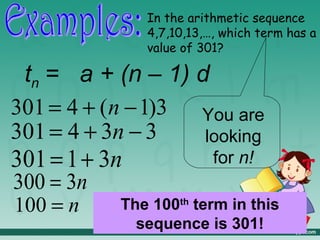 In the arithmetic sequence
              4,7,10,13,…, which term has a
              value of 301?

 tn = a + (n – 1) d
301 = 4 + ( n − 1)3 You are
301 = 4 + 3n − 3    looking
301 = 1 + 3n         for n!
300 = 3n
100 = n    The 100th term in this
             sequence is 301!
 