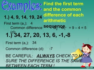 Find the first term
                      and the common
1.) 4, 9, 14, 19, 24  difference of each
                      arithmetic
First term (a1): 4
    Common difference sequence. = 9 – 4 = 5
                           a2 _ a1
   (d):
1.) 34, 27, 20, 13, 6, -1,-8
First term (a1): 34
Common difference (d):   -7

BE CAREFUL: ALWAYS CHECK TO MAKE
SURE THE DIFFERENCE IS THE SAME
BETWEEN EACH TERM !
 