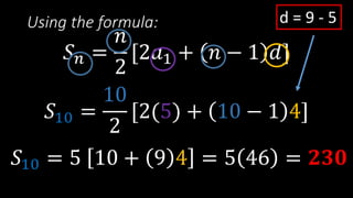Using the formula:
𝑆 𝑛 =
𝑛
2
[2𝑎1 + 𝑛 − 1 𝑑]
𝑆10 =
10
2
[2(5) + 10 − 1 4]
d = 9 - 5
𝑆10 = 5 10 + 9 4 = 5 46 = 𝟐𝟑𝟎
 