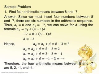 Sample Problem
1. Find four arithmetic means between 8 and -7.
Answer: Since we must insert four numbers between 8
and -7, there are six numbers in the arithmetic sequence.
Thus, 𝑎1 = 8 and 𝑎6 = −7, we can solve for 𝑑 using the
formula 𝑎 𝑛 = 𝑎1 + 𝑛 − 1 𝑑.
−7 = 8 + 6 − 1 𝑑
𝑑 = −3
Hence, 𝑎2 = 𝑎1 + 𝑑 = 8 − 3 = 5
𝑎3 = 𝑎2 + 𝑑 = 5 − 3 = 2
𝑎4 = 𝑎3 + 𝑑 = 2 − 3 = −1
𝑎5 = 𝑎4 + 𝑑 = −1 − 3 = −4
Therefore, the four arithmetic means between 8 and -7
are 5, 2, -1, and -4.
 