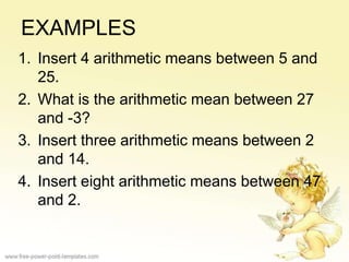 EXAMPLES
1. Insert 4 arithmetic means between 5 and
25.
2. What is the arithmetic mean between 27
and -3?
3. Insert three arithmetic means between 2
and 14.
4. Insert eight arithmetic means between 47
and 2.
 