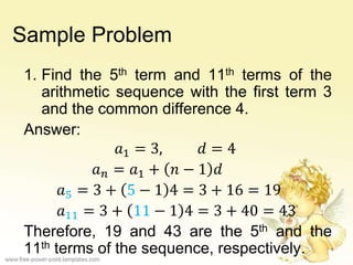 Sample Problem
1. Find the 5th term and 11th terms of the
arithmetic sequence with the first term 3
and the common difference 4.
Answer:
𝑎1 = 3, 𝑑 = 4
𝑎 𝑛 = 𝑎1 + 𝑛 − 1 𝑑
𝑎5 = 3 + 5 − 1 4 = 3 + 16 = 19
𝑎11 = 3 + 11 − 1 4 = 3 + 40 = 43
Therefore, 19 and 43 are the 5th and the
11th terms of the sequence, respectively.
 