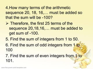 4.How many terms of the arithmetic
sequence 20, 18, 16,… must be added so
that the sum will be -100?
 Therefore, the first 25 terms of the
sequence 20,18,16,… must be added to
get sum of -100.
5. Find the sum of integers from 1 to 50.
6. Find the sum of odd integers from 1 to
100
7. Find the sum of even integers from 1 to
101.
 