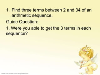 1. Find three terms between 2 and 34 of an
arithmetic sequence.
Guide Question:
1. Were you able to get the 3 terms in each
sequence?
 