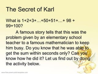 The Secret of Karl
What is 1+2+3+…+50+51+…+ 98 +
99+100?
A famous story tells that this was the
problem given by an elementary school
teacher to a famous mathematician to keep
him busy. Do you know that he was able to
get the sum within seconds only? Can you
know how he did it? Let us find out by doing
the activity below.
 